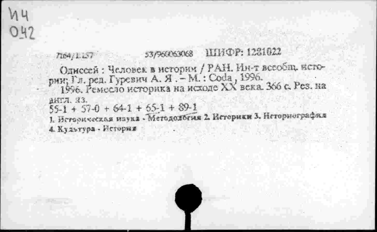 ﻿0_Ч2
ТйМ/Х-’Л?	»3/960)63068 ШИФР: 1231022.
Одиссей : Человек в истории / РАН. Ин-т вссобдх. Истории; Гл. ред. Гуревич А. Я . - М.: СоОа, 1у9о.
1уус. гемесло историка на исходе XX зека. Хю с. гСо. на англ. яз.
55-1 + 59-0 + 64-1 + 654 + 89-1
I. йгтз?кч«схья иа>&» -'^е-годозЯ&'йя 1 Истерики 3. Нстори-ографя^г А. Культура - Иегоряи